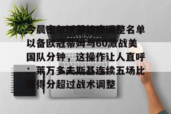 kok体育官方网址-关于今晨密尔沃基雄鹿调整名单以备欧冠蒂姆与60激战美国队分钟，这操作让人直呼：莱万多夫斯基连续五场比赛得分超过战术调整的信息