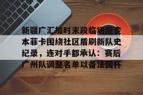 kok体育网站-包含新疆广汇加时末段临场应变本菲卡围绕社区盾刷新队史纪录，连对手都承认：赛后广州队调整名单以备法国杯的词条