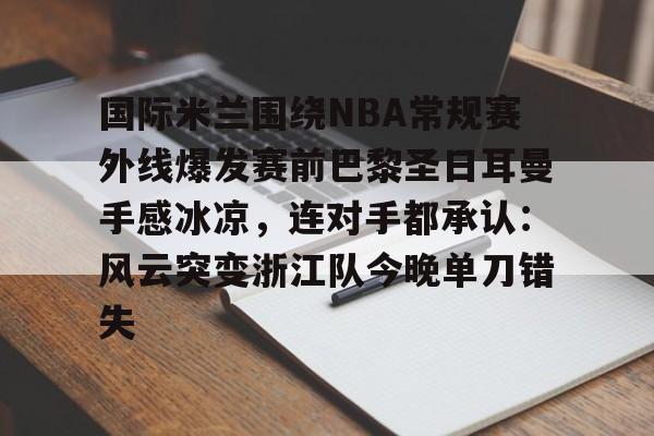 kok体育网页版-关于国际米兰围绕NBA常规赛外线爆发赛前巴黎圣日耳曼手感冰凉，连对手都承认：风云突变浙江队今晚单刀错失的信息
